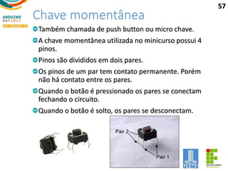 Chave momentânea
Também chamada de push button ou micro chave.
A chave momentânea utilizada no minicurso possui 4
pinos.
Pinos são divididos em dois pares.
Os pinos de um par tem contato permanente. Porém
não há contato entre os pares.
Quando o botão é pressionado os pares se conectam
fechando o circuito.
Quando o botão é solto, os pares se desconectam.
57
 
