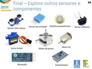 Final – Explore outros sensores e
componentes
64
Sensor ultra sônico
Sensor de umidade Pastilha piezoeléctrica Sensor reflexivo
Servo motor Motor de passo
Motor dc
Bluetooth Acelerômetro
 
