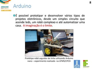 Arduino
É possível prototipar e desenvolver vários tipos de
projetos eletrônicos, desde um simples circuito que
acende leds, um robô complexo e até automatizar uma
casa. A imaginação é o limite.
Protótipo robô seguidor de linha utilizando Arduino
nano – experimento realizado na UFMS/CPCX
8
 