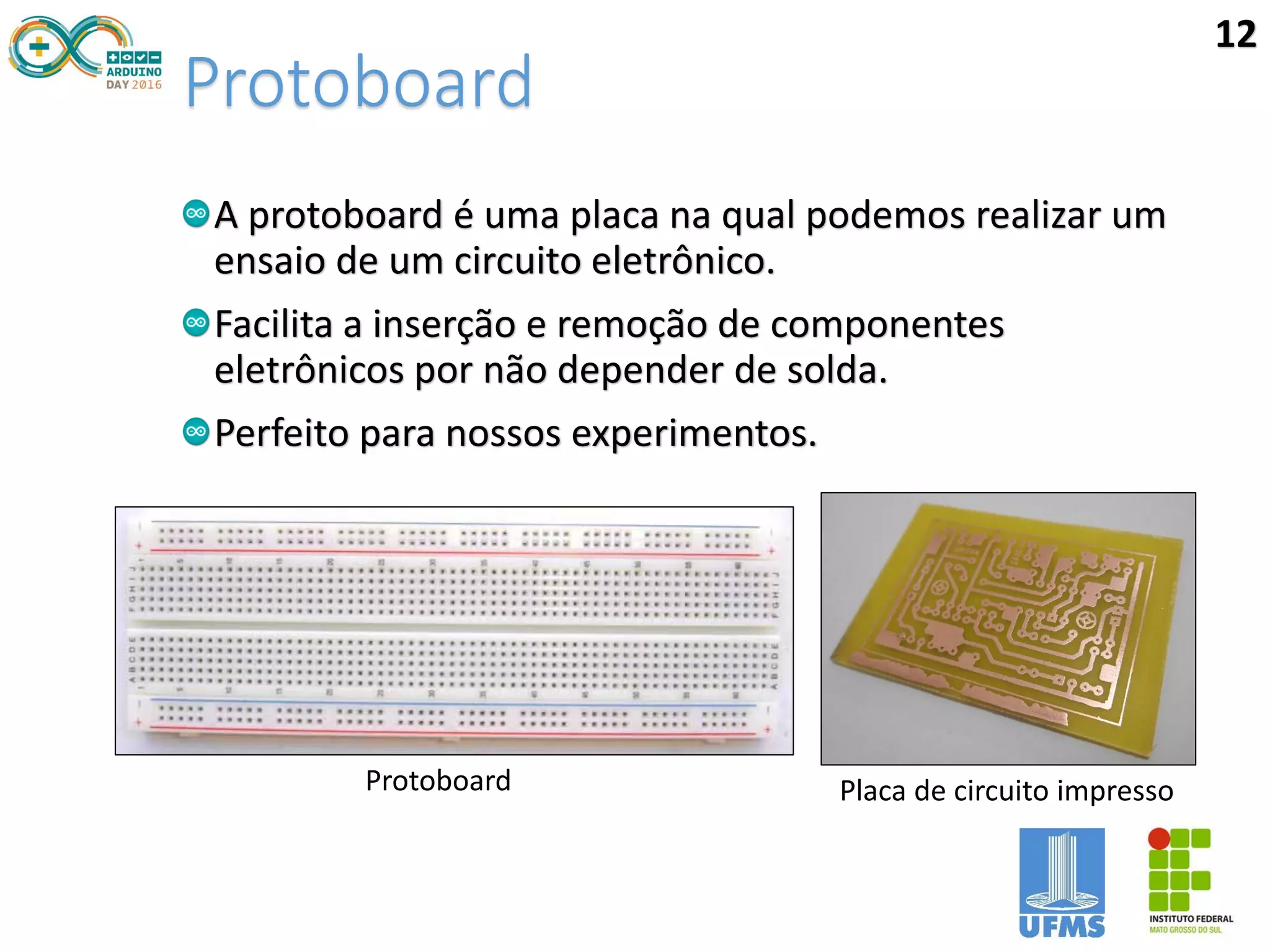 Protoboard
A protoboard é uma placa na qual podemos realizar um
ensaio de um circuito eletrônico.
Facilita a inserção e remoção de componentes
eletrônicos por não depender de solda.
Perfeito para nossos experimentos.
Protoboard Placa de circuito impresso
12
 