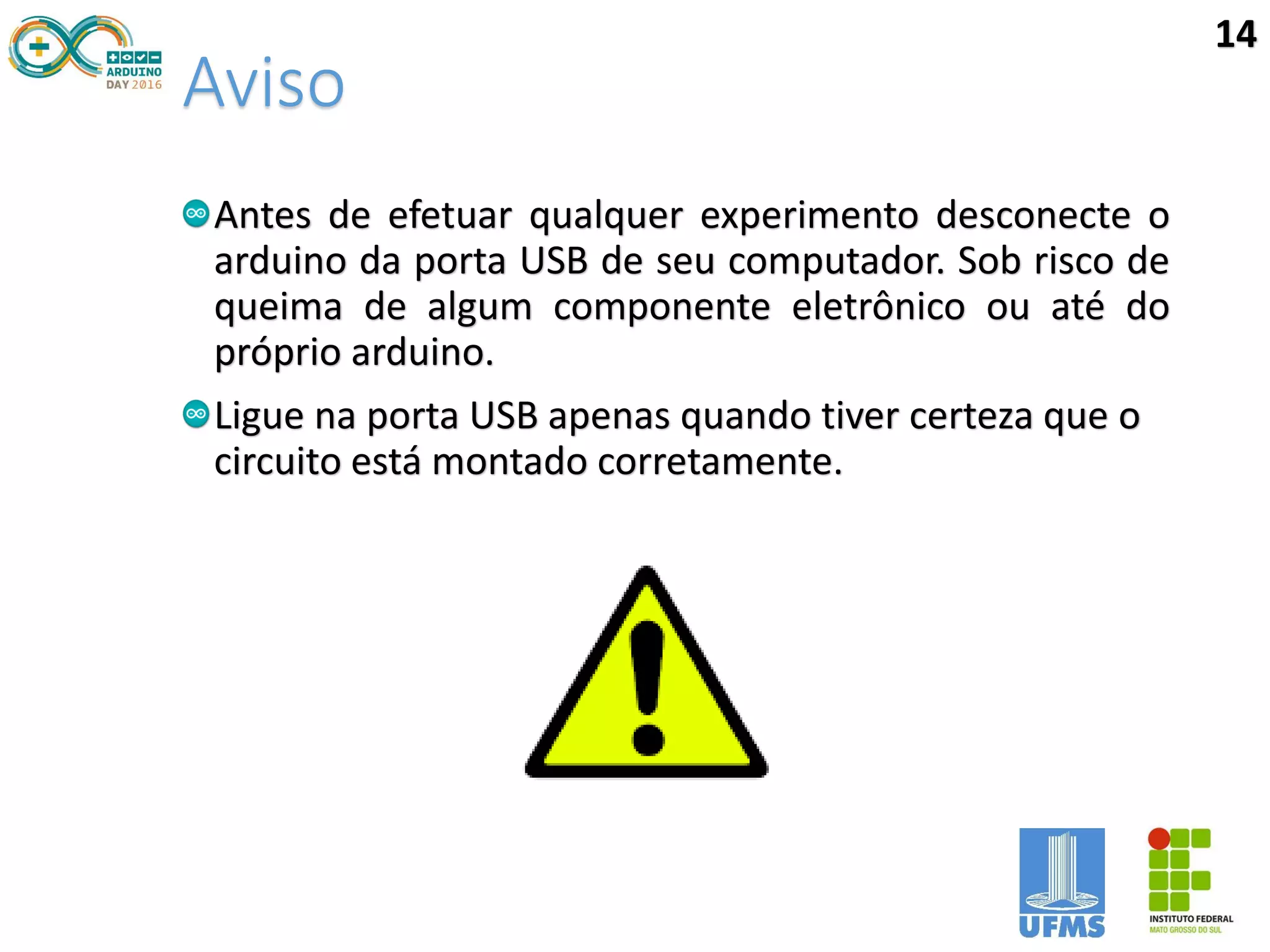 Aviso
Antes de efetuar qualquer experimento desconecte o
arduino da porta USB de seu computador. Sob risco de
queima de algum componente eletrônico ou até do
próprio arduino.
Ligue na porta USB apenas quando tiver certeza que o
circuito está montado corretamente.
14
 