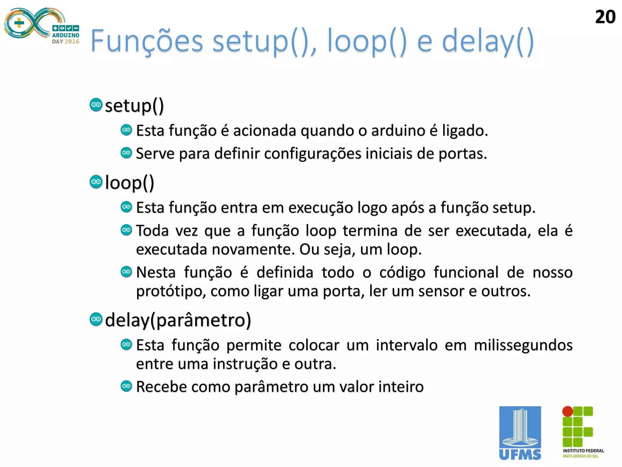 Funções setup(), loop() e delay()
setup()
Esta função é acionada quando o arduino é ligado.
Serve para definir configurações iniciais de portas.
loop()
Esta função entra em execução logo após a função setup.
Toda vez que a função loop termina de ser executada, ela é
executada novamente. Ou seja, um loop.
Nesta função é definida todo o código funcional de nosso
protótipo, como ligar uma porta, ler um sensor e outros.
delay(parâmetro)
Esta função permite colocar um intervalo em milissegundos
entre uma instrução e outra.
Recebe como parâmetro um valor inteiro
20
 