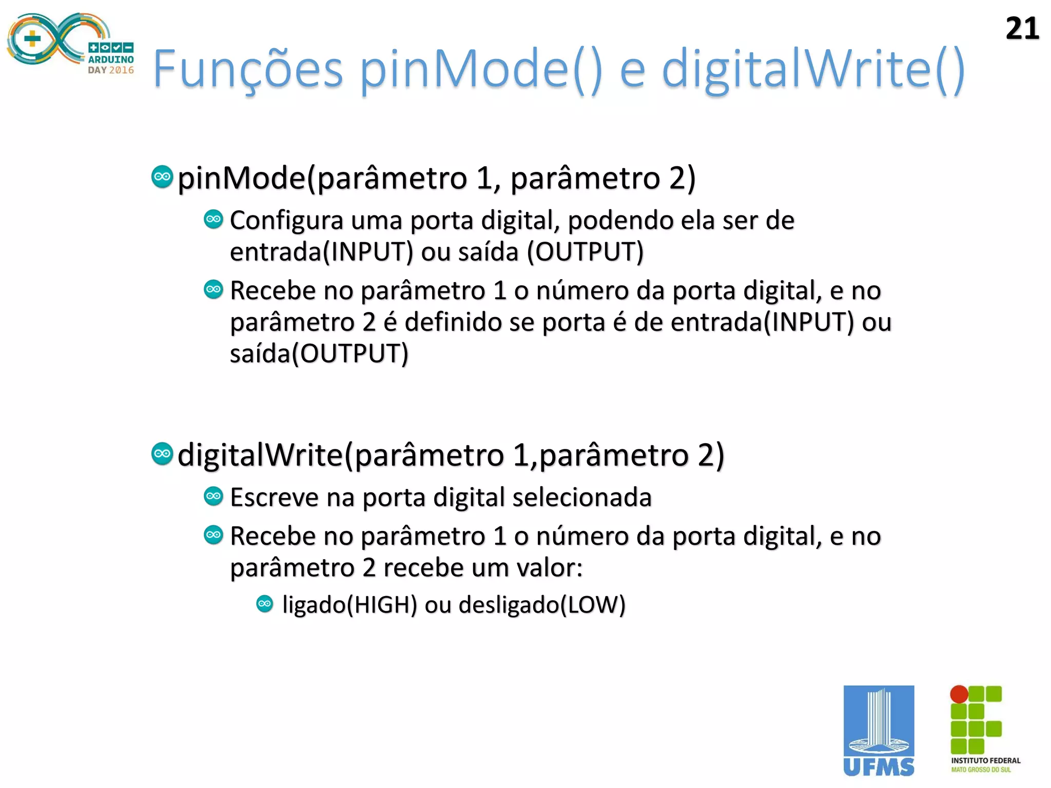 Funções pinMode() e digitalWrite()
pinMode(parâmetro 1, parâmetro 2)
Configura uma porta digital, podendo ela ser de
entrada(INPUT) ou saída (OUTPUT)
Recebe no parâmetro 1 o número da porta digital, e no
parâmetro 2 é definido se porta é de entrada(INPUT) ou
saída(OUTPUT)
digitalWrite(parâmetro 1,parâmetro 2)
Escreve na porta digital selecionada
Recebe no parâmetro 1 o número da porta digital, e no
parâmetro 2 recebe um valor:
ligado(HIGH) ou desligado(LOW)
21
 