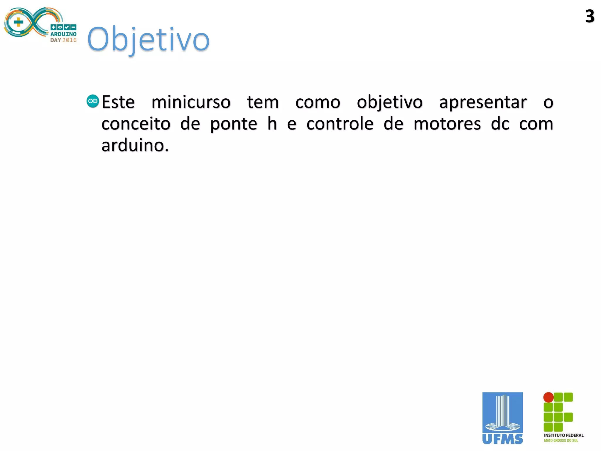 Objetivo
Este minicurso tem como objetivo apresentar o
conceito de ponte h e controle de motores dc com
arduino.
3
 