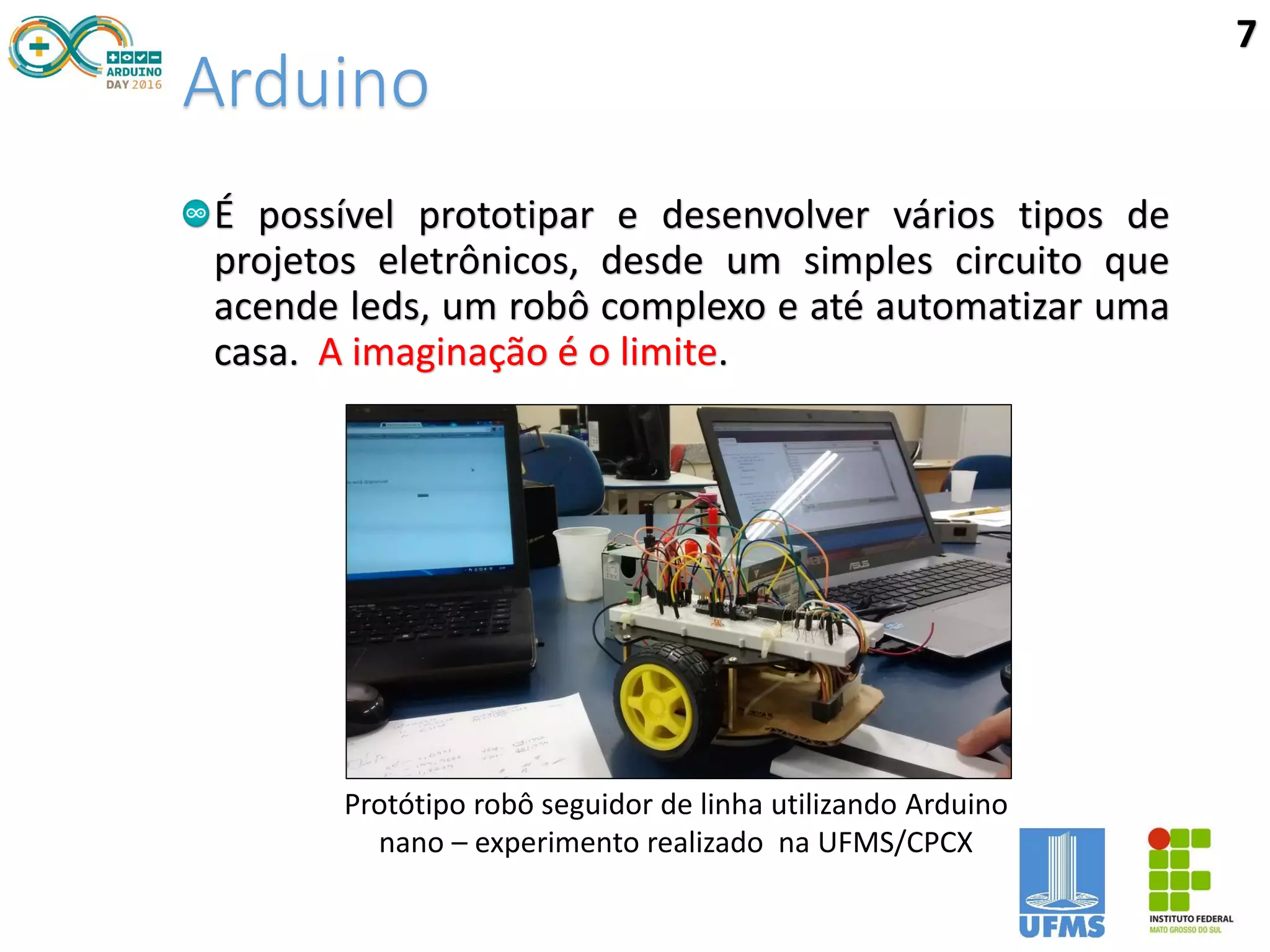 Arduino
É possível prototipar e desenvolver vários tipos de
projetos eletrônicos, desde um simples circuito que
acende leds, um robô complexo e até automatizar uma
casa. A imaginação é o limite.
Protótipo robô seguidor de linha utilizando Arduino
nano – experimento realizado na UFMS/CPCX
7
 