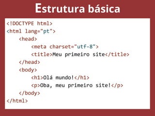 Estrutura básica
<!DOCTYPE html>
<html lang="pt">
<head>
<meta charset="utf-8">
<title>Meu primeiro site</title>
</head>
<body>
<h1>Olá mundo!</h1>
<p>Oba, meu primeiro site!</p>
</body>
</html>
 