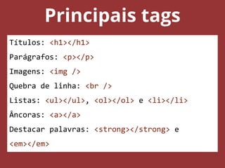 Principais tags
Títulos: <h1></h1>
Parágrafos: <p></p>
Imagens: <img />
Quebra de linha: <br />
Listas: <ul></ul>, <ol></ol> e <li></li>
Âncoras: <a></a>
Destacar palavras: <strong></strong> e
<em></em>
 
