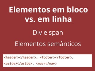 Elementos em bloco
vs. em linha
Div e span
Elementos semânticos
<header></header>, <footer></footer>,
<aside></aside>, <nav></nav>
 