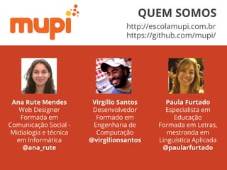 Ana Rute Mendes
Web Designer
Formada em
Comunicação Social -
Midialogia e técnica
em Informática
@ana_rute
Virgílio Santos
Desenvolvedor
Formado em
Engenharia de
Computação
@virgilionsantos
Paula Furtado
Especialista em
Educação
Formada em Letras,
mestranda em
Linguística Aplicada
@paularfurtado
http://escolamupi.com.br
https://github.com/mupi/
QUEM SOMOS
 