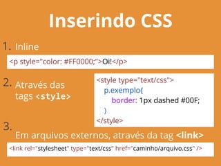 Inserindo CSS
<p style="color: #FF0000;">Oi!</p>
<style type="text/css">
p.exemplo{
border: 1px dashed #00F;
}
</style>
<link rel="stylesheet" type="text/css" href="caminho/arquivo.css" />
Inline
Através das
tags <style>
Em arquivos externos, através da tag <link>
1.
2.
3.
 