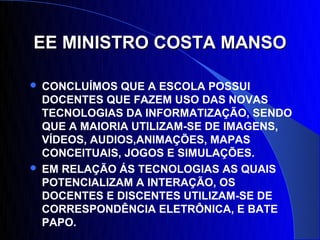 EE MINISTRO COSTA MANSO

 CONCLUÍMOS QUE A ESCOLA POSSUI
  DOCENTES QUE FAZEM USO DAS NOVAS
  TECNOLOGIAS DA INFORMATIZAÇÃO, SENDO
  QUE A MAIORIA UTILIZAM-SE DE IMAGENS,
  VÍDEOS, AUDIOS,ANIMAÇÕES, MAPAS
  CONCEITUAIS, JOGOS E SIMULAÇÕES.
 EM RELAÇÃO ÁS TECNOLOGIAS AS QUAIS
  POTENCIALIZAM A INTERAÇÃO, OS
  DOCENTES E DISCENTES UTILIZAM-SE DE
  CORRESPONDÊNCIA ELETRÔNICA, E BATE
  PAPO.
 
