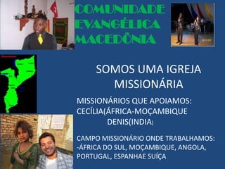 COMUNIDADE
EVANGÉLICA
MACEDÔNIA

    SOMOS UMA IGREJA
      MISSIONÁRIA
MISSIONÁRIOS QUE APOIAMOS:
CECÍLIA(ÁFRICA-MOÇAMBIQUE
        DENIS(INDIA)
CAMPO MISSIONÁRIO ONDE TRABALHAMOS:
-ÁFRICA DO SUL, MOÇAMBIQUE, ANGOLA,
PORTUGAL, ESPANHAE SUÍÇA
 