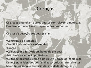 Crenças

Os gregos entendiam que os deuses controlavam a natureza.
Eles também se achavam dependentes dos deuses.

Os atos de devoção aos deuses eram:

•Construção de templos
•Sacrifício de animais e oferendas
•Oração
•Celebrações e festivais em honra de um deus
•Não havia sacerdócio profissional
•Cultos de mistérios (como o de Eleusis), oráculos (como o de
Delfos) eram liderados por famílias sacerdotais, com direitos
hereditários sobre o exercício das atividades litúrgicas.
 