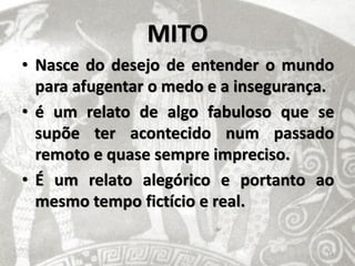 MITO
• Nasce do desejo de entender o mundo
  para afugentar o medo e a insegurança.
• é um relato de algo fabuloso que se
  supõe ter acontecido num passado
  remoto e quase sempre impreciso.
• É um relato alegórico e portanto ao
  mesmo tempo fictício e real.

                                       14
 