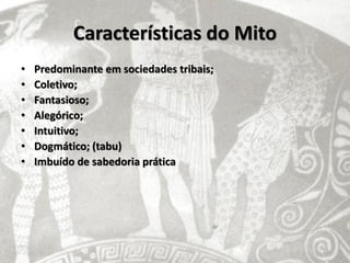 Características do Mito
•   Predominante em sociedades tribais;
•   Coletivo;
•   Fantasioso;
•   Alegórico;
•   Intuitivo;
•   Dogmático; (tabu)
•   Imbuído de sabedoria prática




                                          16
 