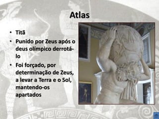 Atlas
• Titã
• Punido por Zeus após o
  deus olímpico derrotá-
  lo
• Foi forçado, por
  determinação de Zeus,
  a levar a Terra e o Sol,
  mantendo-os
  apartados
 