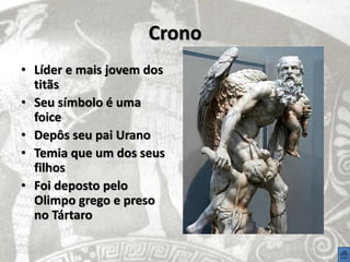Crono
• Líder e mais jovem dos
  titãs
• Seu símbolo é uma
  foice
• Depôs seu pai Urano
• Temia que um dos seus
  filhos
• Foi deposto pelo
  Olimpo grego e preso
  no Tártaro
 
