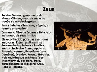 Zeus
Rei dos Deuses, governante do
Monte Olimpo, deus do céu e do
trovão na mitologia grega.
Seus símbolos são o raio, a águia, o
touro e o carvalho
Zeus era o filho de Cronos e Réia, e o
mais novo de seus irmãos
Ele é conhecido por suas aventuras
amorosas. Estes resultaram na
descendência piedosa e heróica
muitos, inclusive Atena, Apolo e
Ártemis, Hermes, Perséfone (com
Deméter), Dioniso, Perseu, Héracles,
Helena, Minos, e as Musas (por
Mnemosyne), por Hera. Dele,
normalmente se diz: gerei Ares,
Hebe e Hefesto.
 