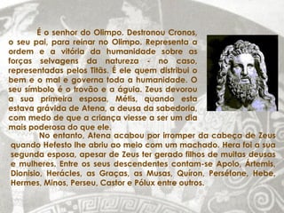 É o senhor do Olimpo. Destronou Cronos,
o seu pai, para reinar no Olimpo. Representa a
ordem e a vitória da humanidade sobre as
forças selvagens da natureza - no caso,
representadas pelos Titãs. É ele quem distribui o
bem e o mal e governa toda a humanidade. O
seu símbolo é o trovão e a águia. Zeus devorou
a sua primeira esposa, Métis, quando esta
estava grávida de Atena, a deusa da sabedoria,
com medo de que a criança viesse a ser um dia
mais poderosa do que ele.
         No entanto, Atena acabou por irromper da cabeça de Zeus
 quando Hefesto lhe abriu ao meio com um machado. Hera foi a sua
 segunda esposa, apesar de Zeus ter gerado filhos de muitas deusas
 e mulheres. Entre os seus descendentes contam-se Apolo, Ártemis,
 Dionisio, Herácles, as Graças, as Musas, Quíron, Perséfone, Hebe,
 Hermes, Minos, Perseu, Castor e Pólux entre outros.
 
