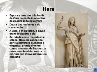 Hera
• Esposa e uma das três irmãs
  de Zeus no panteão olímpico
  da clássica mitologia grega
• Deusa das mulheres e do
  casamento
• A vaca, e mais tarde, o pavão
  eram dedicados a ela
• Retratada como majestoso e
  solene, Hera era conhecida
  por sua natureza ciumenta e
  vingativa, principalmente
  contra amantes de Zeus e sua
  prole, mas também contra os
  mortais que atravessavam seu
  caminho
 
