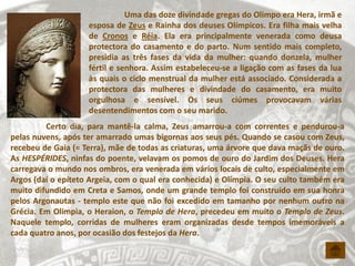 Uma das doze divindade gregas do Olimpo era Hera, irmã e
                    esposa de Zeus e Rainha dos deuses Olímpicos. Era filha mais velha
                    de Cronos e Réia. Ela era principalmente venerada como deusa
                    protectora do casamento e do parto. Num sentido mais completo,
                    presidia as três fases da vida da mulher: quando donzela, mulher
                    fértil e senhora. Assim estabeleceu-se a ligação com as fases da lua
                    às quais o ciclo menstrual da mulher está associado. Considerada a
                    protectora das mulheres e divindade do casamento, era muito
                    orgulhosa e sensível. Os seus ciúmes provocavam várias
                    desentendimentos com o seu marido.
         Certo dia, para mantê-la calma, Zeus amarrou-a com correntes e pendurou-a
pelas nuvens, após ter amarrado umas bigornas aos seus pés. Quando se casou com Zeus,
recebeu de Gaia (= Terra), mãe de todas as criaturas, uma árvore que dava maçãs de ouro.
As HESPÉRIDES, ninfas do poente, velavam os pomos de ouro do Jardim dos Deuses. Hera
carregava o mundo nos ombros, era venerada em vários locais de culto, especialmente em
Argos (daí o epíteto Argeia, com o qual era conhecida) e Olímpia. O seu culto também era
muito difundido em Creta e Samos, onde um grande templo foi construído em sua honra
pelos Argonautas - templo este que não foi excedido em tamanho por nenhum outro na
Grécia. Em Olimpia, o Heraion, o Templo de Hera, precedeu em muito o Templo de Zeus.
Naquele templo, corridas de mulheres eram organizadas desde tempos imemoráveis a
cada quatro anos, por ocasião dos festejos da Hera.
 