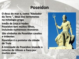 Poseidon
O deus do mar e, como “Abalador
da Terra ", deus dos terremotos
na mitologia grega
Irmão de Zeus e Hades
Poseidon tem muitos filhos,
incluindo numerosos monstros
São símbolos de Poseidon cavalos
e tridentes
Poseidon é o protetor da cidade
de Troia
A inimizade de Poseidon impede o
retorno de Ulisses a Ítaca por
muitos anos
 