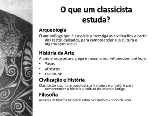 O que um classicista
                    estuda?
Arqueologia
O arqueólogo que é classicista investiga as civilizações a partir
   dos restos deixados, para compreender sua cultura e
   organização social.

História da Arte
A arte e arquitetura grega e romana nos influenciam até hoje.
• Vasos
• Afrescos
• Esculturas
Civilização e História
Classicistas usam a arqueologia, a literatura e a história para
    compreender a história e cultura do Mundo Antigo.
Filosofia
As raízes da filosofia Ocidental estão no estudo das obras clássicas.
 