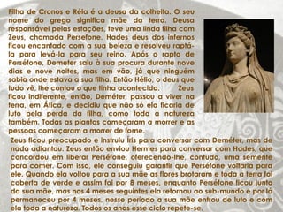Filha de Cronos e Réia é a deusa da colheita. O seu
nome do grego significa mãe da terra. Deusa
responsável pelas estações, teve uma linda filha com
Zeus, chamada Persefone. Hades deus dos infernos
ficou encantado com a sua beleza e resolveu raptá-
la para levá-la para seu reino. Após o rapto de
Perséfone, Demeter saiu à sua procura durante nove
dias e nove noites, mas em vão, já que ninguém
sabia onde estava a sua filha. Então Hélio, o deus que
tudo vê, lhe contou o que tinha acontecido.       Zeus
ficou indiferente, então, Deméter, passou a viver na
terra, em Ática, e decidiu que não só ela ficaria de
luto pela perda da filha, como toda a natureza
também. Todas as plantas começaram a morrer e as
pessoas começaram a morrer de fome.
 Zeus ficou preocupado e instruiu Íris para conversar com Deméter, mas de
 nada adiantou. Zeus então enviou Hermes para conversar com Hades, que
 concordou em liberar Perséfone, oferecendo-lhe, contudo, uma semente
 para comer. Com isso, ele conseguiu garantir que Perséfone voltaria para
 ele. Quando ela voltou para a sua mãe as flores brotaram e toda a terra foi
 coberta de verde e assim foi por 8 meses, enquanto Perséfone ficou junto
 da sua mãe, mas nos 4 meses seguintes ela retornou ao sub-mundo e por lá
 permaneceu por 4 meses, nesse período a sua mãe entrou de luto e com
 ela toda a natureza. Todos os anos esse ciclo repete-se.
 
