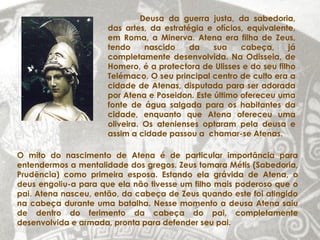 Deusa da guerra justa, da sabedoria,
                     das artes, da estratégia e ofícios, equivalente,
                     em Roma, a Minerva. Atena era filha de Zeus,
                     tendo     nascido    da    sua    cabeça,      já
                     completamente desenvolvida. Na Odisseia, de
                     Homero, é a protectora de Ulisses e do seu filho
                     Telémaco. O seu principal centro de culto era a
                     cidade de Atenas, disputada para ser adorada
                     por Atena e Poseidon. Este último ofereceu uma
                     fonte de água salgada para os habitantes da
                     cidade, enquanto que Atena ofereceu uma
                     oliveira. Os atenienses optaram pela deusa e
                     assim a cidade passou a chamar-se Atenas.

O mito do nascimento de Atena é de particular importância para
entendermos a mentalidade dos gregos. Zeus tomara Métis (Sabedoria,
Prudência) como primeira esposa. Estando ela grávida de Atena, o
deus engoliu-a para que ela não tivesse um filho mais poderoso que o
pai. Atena nasceu, então, da cabeça de Zeus quando este foi atingido
na cabeça durante uma batalha. Nesse momento a deusa Atena saiu
de dentro do ferimento da cabeça do pai, completamente
desenvolvida e armada, pronta para defender seu pai.
 