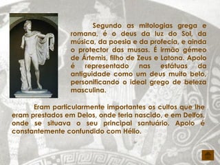 Segundo as mitologias grega e
                 romana, é o deus da luz do Sol, da
                 música, da poesia e da profecia, e ainda
                 o protector das musas. É irmão gémeo
                 de Ártemis, filho de Zeus e Latona. Apolo
                 é    representado     nas   estátuas  da
                 antiguidade como um deus muito belo,
                 personificando o ideal grego de beleza
                 masculina.

      Eram particularmente importantes os cultos que lhe
eram prestados em Delos, onde teria nascido, e em Delfos,
onde se situava o seu principal santuário. Apolo é
constantemente confundido com Hélio.
 