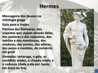 Hermes
Mensageiro dos deuses na
mitologia grega
Guia para o Hades
Patrono das fronteiras, dos
viajantes que viajam através delas,
dos pastores e dos vaqueiros, dos
ladrões e dos mentirosos, dos
oradores, dos poetas, dos atletas,
dos pesos e medidas, do comércio
em geral
Símbolos: tartaruga, o galo, as
sandálias aladas, o chapéu alado, e
o caduceu (dada a ele por Apolo
em troca da lira)
 