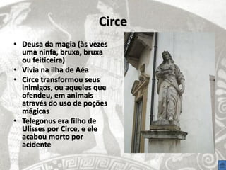 Circe
• Deusa da magia (às vezes
  uma ninfa, bruxa, bruxa
  ou feiticeira)
• Vivia na ilha de Aéa
• Circe transformou seus
  inimigos, ou aqueles que
  ofendeu, em animais
  através do uso de poções
  mágicas
• Telegonus era filho de
  Ulisses por Circe, e ele
  acabou morto por
  acidente
 