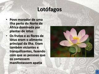 Lotófagos
• Povo morador de uma
  ilha perto do Norte de
  África dominada por
  plantas de lótus
• Os frutos e as flores de
  lótus eram o alimento
  principal da ilha. Eram
  também viciantes e
  tranquilizantes, fazendo
  com que as pessoas que
  os comessem
  manifestassem apatia
 