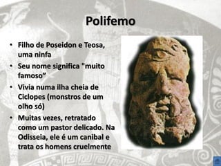 Polifemo
• Filho de Poseidon e Teosa,
  uma ninfa
• Seu nome significa "muito
  famoso”
• Vivia numa ilha cheia de
  Ciclopes (monstros de um
  olho só)
• Muitas vezes, retratado
  como um pastor delicado. Na
  Odisseia, ele é um canibal e
  trata os homens cruelmente
 