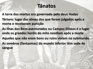 Tánatos
A terra dos mortos era governada pelo deus Hades
Tártaro: lugar das almas dos que foram julgados após a
morte e receberam punição
As Ilhas dos Bem-aventurados ou Campos Elíseos é o lugar
onde os grandes heróis do mito residiam após a morte
Aqueles que não eram bons ou ruins viviam no submundo
As sombras (fantasmas) do mundo inferior têm sede de
sangue
 