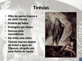 Tirésias
• Filho do pastor Everes e
  da ninfa Cáriclo
• Profeta de Tebas
• Protegido por Atena
• Famoso pela
  clarividência
• Ele tinha sete vidas
• Tirésias morreu depois
  de beber a água do
  Tilpussa, atingido por
  uma flecha de Apolo
 