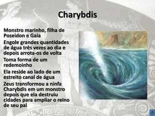 Charybdis
Monstro marinho, filha de
Poseidon e Gaia
Engole grandes quantidades
de água três vezes ao dia e
depois arrota-os de volta
Toma forma de um
redemoinho
Ela reside ao lado de um
estreito canal de água
Zeus transformou a ninfa
Charybdis em um monstro
depois que ela destruiu
cidades para ampliar o reino
de seu pai
 