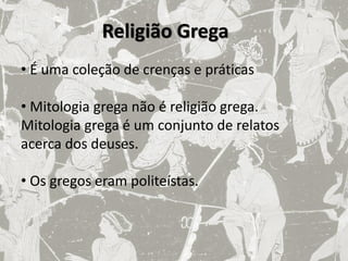 Religião Grega
• É uma coleção de crenças e práticas

• Mitologia grega não é religião grega.
Mitologia grega é um conjunto de relatos
acerca dos deuses.

• Os gregos eram politeístas.
 