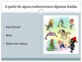 A partir de agora conheceremos algumas lendas
 Saci-Pererê
 Boto
 Mula sem cabeça
 