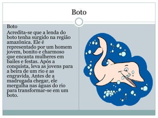 Boto
Boto
Acredita-se que a lenda do
boto tenha surgido na região
amazônica. Ele é
representado por um homem
jovem, bonito e charmoso
que encanta mulheres em
bailes e festas. Após a
conquista, leva as jovens para
a beira de um rio e as
engravida. Antes de a
madrugada chegar, ele
mergulha nas águas do rio
para transformar-se em um
boto.
 