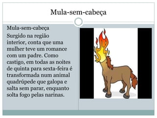 Mula-sem-cabeça
Mula-sem-cabeça
Surgido na região
interior, conta que uma
mulher teve um romance
com um padre. Como
castigo, em todas as noites
de quinta para sexta-feira é
transformada num animal
quadrúpede que galopa e
salta sem parar, enquanto
solta fogo pelas narinas.
 