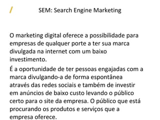 SEM: Search Engine Marketing


O marketing digital oferece a possibilidade para
empresas de qualquer porte a ter sua marca
divulgada na internet com um baixo
investimento.
É a oportunidade de ter pessoas engajadas com a
marca divulgando-a de forma espontânea
através das redes sociais e também de investir
em anúncios de baixo custo levando o público
certo para o site da empresa. O público que está
procurando os produtos e serviços que a
empresa oferece.
 