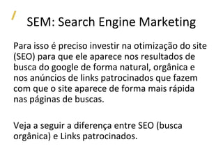 SEM: Search Engine Marketing
Para isso é preciso investir na otimização do site
(SEO) para que ele aparece nos resultados de
busca do google de forma natural, orgânica e
nos anúncios de links patrocinados que fazem
com que o site aparece de forma mais rápida
nas páginas de buscas.

Veja a seguir a diferença entre SEO (busca
orgânica) e Links patrocinados.
 