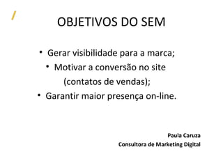 OBJETIVOS DO SEM

 • Gerar visibilidade para a marca;
   • Motivar a conversão no site
      (contatos de vendas);
• Garantir maior presença on-line.


                                     Paula Caruza
                    Consultora de Marketing Digital
 