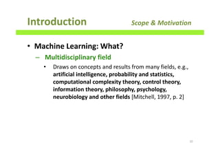 Introduction Scope & Motivation
10
• Machine Learning: What?
– Multidisciplinary field
• Draws on concepts and results from many fields, e.g.,
artificial intelligence, probability and statistics,
computational complexity theory, control theory,
information theory, philosophy, psychology,
neurobiology and other fields [Mitchell, 1997, p. 2]
 