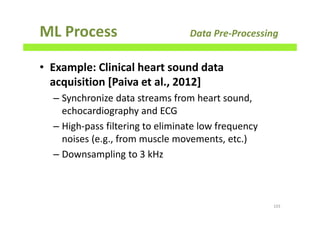 ML Process Data Pre-Processing
• Example: Clinical heart sound data
acquisition [Paiva et al., 2012]
– Synchronize data streams from heart sound,
echocardiography and ECG
– High-pass filtering to eliminate low frequency
noises (e.g., from muscle movements, etc.)
– Downsampling to 3 kHz
103
 