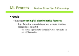 ML Process Feature Extraction & Processing
• Goals
– Extract meaningful, discriminative features
• E.g., if musical tempo is important in music emotion
recognition, extract it.
– But current algorithms for tempo estimation from audio are
not 100% accurate…
104
 
