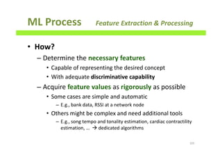 ML Process Feature Extraction & Processing
• How?
– Determine the necessary features
• Capable of representing the desired concept
• With adequate discriminative capability
– Acquire feature values as rigorously as possible
• Some cases are simple and automatic
– E.g., bank data, RSSI at a network node
• Others might be complex and need additional tools
– E.g., song tempo and tonality estimation, cardiac contractility
estimation, … dedicated algorithms
105
 