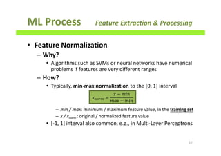 ML Process Feature Extraction & Processing
• Feature Normalization
– Why?
• Algorithms such as SVMs or neural networks have numerical
problems if features are very different ranges
– How?
• Typically, min-max normalization to the [0, 1] interval
– min / max: minimum / maximum feature value, in the training set
– x / xnorm : original / normalized feature value
• [-1, 1] interval also common, e.g., in Multi-Layer Perceptrons
107
‫ݔ‬௡௢௥௠ =
‫ݔ‬ − ݉݅݊
݉ܽ‫ݔ‬ −	݉݅݊
 