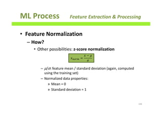 ML Process Feature Extraction & Processing
• Feature Normalization
– How?
• Other possibilities: z-score normalization
– µ/σ: feature mean / standard deviation (again, computed
using the training set)
– Normalized data properties:
» Mean = 0
» Standard deviation = 1
108
‫ݔ‬௡௢௥௠ =
‫ݔ‬ − ߤ
ߪ
 